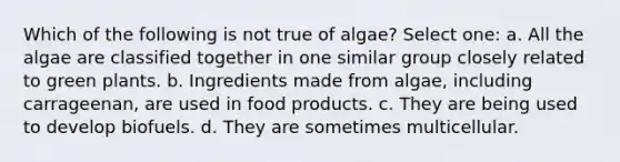 Which of the following is not true of algae? Select one: a. All the algae are classified together in one similar group closely related to green plants. b. Ingredients made from algae, including carrageenan, are used in food products. c. They are being used to develop biofuels. d. They are sometimes multicellular.