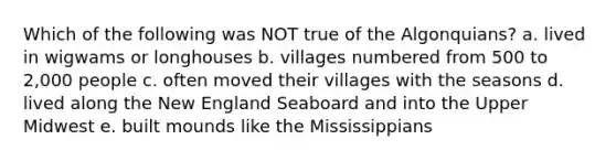 Which of the following was NOT true of the Algonquians? a. lived in wigwams or longhouses b. villages numbered from 500 to 2,000 people c. often moved their villages with the seasons d. lived along the New England Seaboard and into the Upper Midwest e. built mounds like the Mississippians