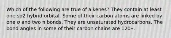 Which of the following are true of alkenes? They contain at least one sp2 hybrid orbital. Some of their carbon atoms are linked by one σ and two π bonds. They are unsaturated hydrocarbons. The bond angles in some of their carbon chains are 120∘.