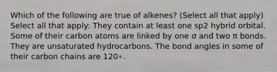 Which of the following are true of alkenes? (Select all that apply) Select all that apply: They contain at least one sp2 hybrid orbital. Some of their carbon atoms are linked by one σ and two π bonds. They are unsaturated hydrocarbons. The bond angles in some of their carbon chains are 120∘.