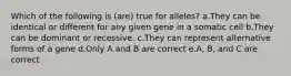 Which of the following is (are) true for alleles? a.They can be identical or different for any given gene in a somatic cell b.They can be dominant or recessive. c.They can represent alternative forms of a gene d.Only A and B are correct e.A, B, and C are correct