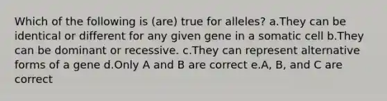 Which of the following is (are) true for alleles? a.They can be identical or different for any given gene in a somatic cell b.They can be dominant or recessive. c.They can represent alternative forms of a gene d.Only A and B are correct e.A, B, and C are correct