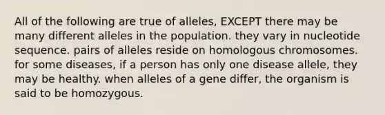 All of the following are true of alleles, EXCEPT there may be many different alleles in the population. they vary in nucleotide sequence. pairs of alleles reside on homologous chromosomes. for some diseases, if a person has only one disease allele, they may be healthy. when alleles of a gene differ, the organism is said to be homozygous.