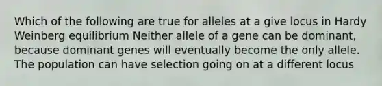 Which of the following are true for alleles at a give locus in Hardy Weinberg equilibrium Neither allele of a gene can be dominant, because dominant genes will eventually become the only allele. The population can have selection going on at a different locus