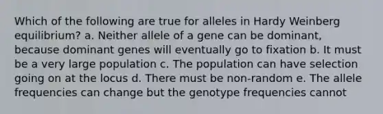 Which of the following are true for alleles in Hardy Weinberg equilibrium? a. Neither allele of a gene can be dominant, because dominant genes will eventually go to fixation b. It must be a very large population c. The population can have selection going on at the locus d. There must be non-random e. The allele frequencies can change but the genotype frequencies cannot