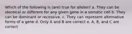 Which of the following is (are) true for alleles? a. They can be identical or different for any given gene in a somatic cell b. They can be dominant or recessive. c. They can represent alternative forms of a gene d. Only A and B are correct e. A, B, and C are correct