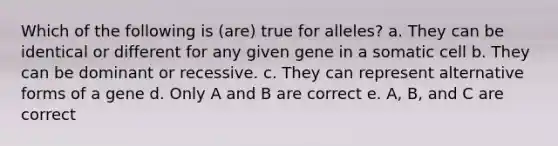 Which of the following is (are) true for alleles? a. They can be identical or different for any given gene in a somatic cell b. They can be dominant or recessive. c. They can represent alternative forms of a gene d. Only A and B are correct e. A, B, and C are correct