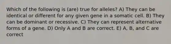 Which of the following is (are) true for alleles? A) They can be identical or different for any given gene in a somatic cell. B) They can be dominant or recessive. C) They can represent alternative forms of a gene. D) Only A and B are correct. E) A, B, and C are correct