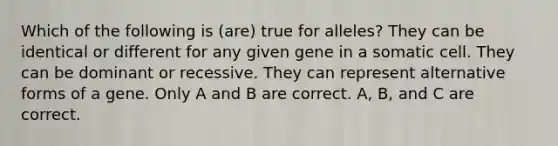 Which of the following is (are) true for alleles? They can be identical or different for any given gene in a somatic cell. They can be dominant or recessive. They can represent alternative forms of a gene. Only A and B are correct. A, B, and C are correct.