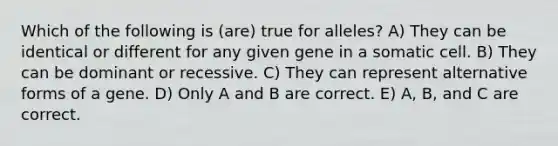 Which of the following is (are) true for alleles? A) They can be identical or different for any given gene in a somatic cell. B) They can be dominant or recessive. C) They can represent alternative forms of a gene. D) Only A and B are correct. E) A, B, and C are correct.