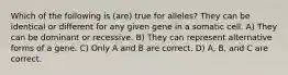 Which of the following is (are) true for alleles? They can be identical or different for any given gene in a somatic cell. A) They can be dominant or recessive. B) They can represent alternative forms of a gene. C) Only A and B are correct. D) A, B, and C are correct.