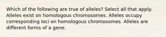 Which of the following are true of alleles? Select all that apply. Alleles exist on homologous chromosomes. Alleles occupy corresponding loci on homologous chromosomes. Alleles are different forms of a gene.