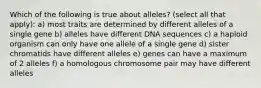 Which of the following is true about alleles? (select all that apply): a) most traits are determined by different alleles of a single gene b) alleles have different DNA sequences c) a haploid organism can only have one allele of a single gene d) sister chromatids have different alleles e) genes can have a maximum of 2 alleles f) a homologous chromosome pair may have different alleles