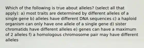 Which of the following is true about alleles? (select all that apply): a) most traits are determined by different alleles of a single gene b) alleles have different DNA sequences c) a haploid organism can only have one allele of a single gene d) sister chromatids have different alleles e) genes can have a maximum of 2 alleles f) a homologous chromosome pair may have different alleles