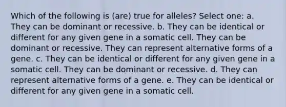 Which of the following is (are) true for alleles? Select one: a. They can be dominant or recessive. b. They can be identical or different for any given gene in a somatic cell. They can be dominant or recessive. They can represent alternative forms of a gene. c. They can be identical or different for any given gene in a somatic cell. They can be dominant or recessive. d. They can represent alternative forms of a gene. e. They can be identical or different for any given gene in a somatic cell.