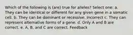 Which of the following is (are) true for alleles? Select one: a. They can be identical or different for any given gene in a somatic cell. b. They can be dominant or recessive. Incorrect c. They can represent alternative forms of a gene. d. Only A and B are correct. e. A, B, and C are correct. Feedback