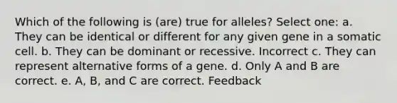 Which of the following is (are) true for alleles? Select one: a. They can be identical or different for any given gene in a somatic cell. b. They can be dominant or recessive. Incorrect c. They can represent alternative forms of a gene. d. Only A and B are correct. e. A, B, and C are correct. Feedback