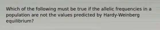 Which of the following must be true if the allelic frequencies in a population are not the values predicted by Hardy-Weinberg equilibrium?