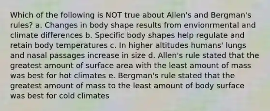 Which of the following is NOT true about Allen's and Bergman's rules? a. Changes in body shape results from envionrmental and climate differences b. Specific body shapes help regulate and retain body temperatures c. In higher altitudes humans' lungs and nasal passages increase in size d. Allen's rule stated that the greatest amount of surface area with the least amount of mass was best for hot climates e. Bergman's rule stated that the greatest amount of mass to the least amount of body surface was best for cold climates