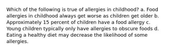 Which of the following is true of allergies in childhood? a. Food allergies in childhood always get worse as children get older b. Approximately 15 percent of children have a food allergy c. Young children typically only have allergies to obscure foods d. Eating a healthy diet may decrease the likelihood of some allergies.