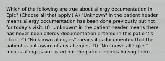 Which of the following are true about allergy documentation in Epic? (Choose all that apply.) A) "Unknown" in the patient header means allergy documentation has been done previously but not for today's visit. B) "Unknown" in the patient header means there has never been allergy documentation entered in this patient's chart. C) "No known allergies" means it is documented that the patient is not aware of any allergies. D) "No known allergies" means allergies are listed but the patient denies having them.