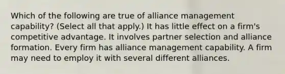 Which of the following are true of alliance management capability? (Select all that apply.) It has little effect on a firm's competitive advantage. It involves partner selection and alliance formation. Every firm has alliance management capability. A firm may need to employ it with several different alliances.