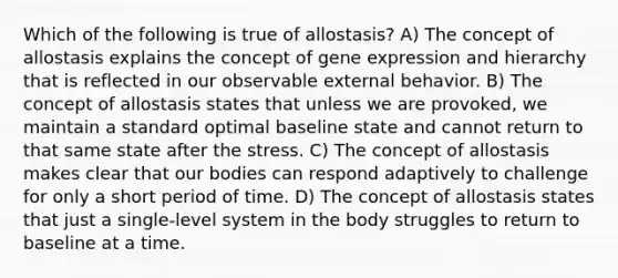 Which of the following is true of allostasis? A) The concept of allostasis explains the concept of gene expression and hierarchy that is reflected in our observable external behavior. B) The concept of allostasis states that unless we are provoked, we maintain a standard optimal baseline state and cannot return to that same state after the stress. C) The concept of allostasis makes clear that our bodies can respond adaptively to challenge for only a short period of time. D) The concept of allostasis states that just a single-level system in the body struggles to return to baseline at a time.