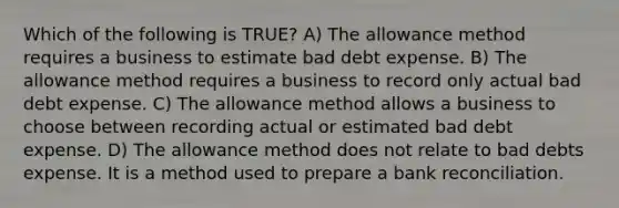 Which of the following is TRUE? A) The allowance method requires a business to estimate bad debt expense. B) The allowance method requires a business to record only actual bad debt expense. C) The allowance method allows a business to choose between recording actual or estimated bad debt expense. D) The allowance method does not relate to bad debts expense. It is a method used to prepare a <a href='https://www.questionai.com/knowledge/kZ6GRlcQH1-bank-reconciliation' class='anchor-knowledge'>bank reconciliation</a>.