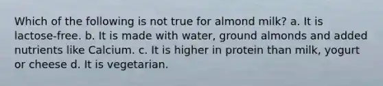 Which of the following is not true for almond milk? a. It is lactose-free. b. It is made with water, ground almonds and added nutrients like Calcium. c. It is higher in protein than milk, yogurt or cheese d. It is vegetarian.