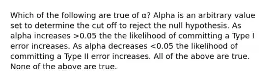 Which of the following are true of α? Alpha is an arbitrary value set to determine the cut off to reject the null hypothesis. As alpha increases >0.05 the the likelihood of committing a Type I error increases. As alpha decreases <0.05 the likelihood of committing a Type II error increases. All of the above are true. None of the above are true.