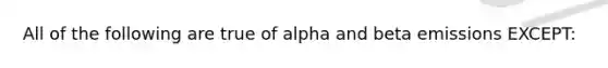 All of the following are true of alpha and beta emissions EXCEPT: