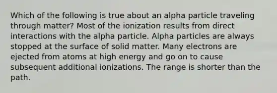 Which of the following is true about an alpha particle traveling through matter? Most of the ionization results from direct interactions with the alpha particle. Alpha particles are always stopped at the surface of solid matter. Many electrons are ejected from atoms at high energy and go on to cause subsequent additional ionizations. The range is shorter than the path.