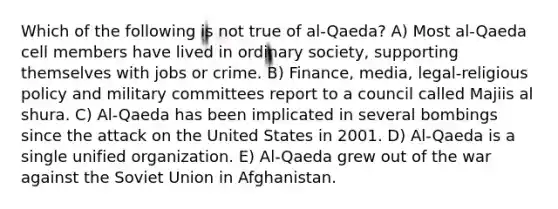 Which of the following is not true of al-Qaeda? A) Most al-Qaeda cell members have lived in ordinary society, supporting themselves with jobs or crime. B) Finance, media, legal-religious policy and military committees report to a council called Majiis al shura. C) Al-Qaeda has been implicated in several bombings since the attack on the United States in 2001. D) Al-Qaeda is a single unified organization. E) Al-Qaeda grew out of the war against the Soviet Union in Afghanistan.