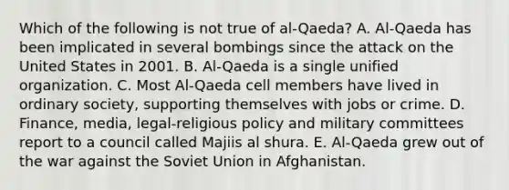 Which of the following is not true of al-Qaeda? A. Al-Qaeda has been implicated in several bombings since the attack on the United States in 2001. B. Al-Qaeda is a single unified organization. C. Most Al-Qaeda cell members have lived in ordinary society, supporting themselves with jobs or crime. D. Finance, media, legal-religious policy and military committees report to a council called Majiis al shura. E. Al-Qaeda grew out of the war against the Soviet Union in Afghanistan.