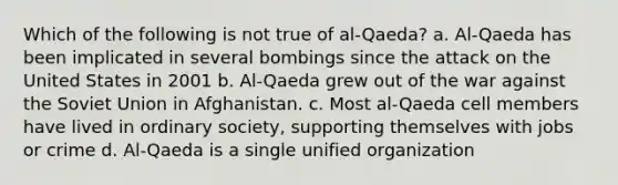 Which of the following is not true of al-Qaeda? a. Al-Qaeda has been implicated in several bombings since the attack on the United States in 2001 b. Al-Qaeda grew out of the war against the Soviet Union in Afghanistan. c. Most al-Qaeda cell members have lived in ordinary society, supporting themselves with jobs or crime d. Al-Qaeda is a single unified organization