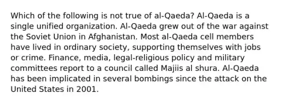 Which of the following is not true of al-Qaeda? Al-Qaeda is a single unified organization. Al-Qaeda grew out of the war against the Soviet Union in Afghanistan. Most al-Qaeda cell members have lived in ordinary society, supporting themselves with jobs or crime. Finance, media, legal-religious policy and military committees report to a council called Majiis al shura. Al-Qaeda has been implicated in several bombings since the attack on the United States in 2001.