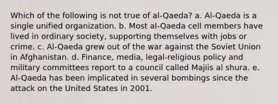 Which of the following is not true of al-Qaeda? a. Al-Qaeda is a single unified organization. b. Most al-Qaeda cell members have lived in ordinary society, supporting themselves with jobs or crime. c. Al-Qaeda grew out of the war against the Soviet Union in Afghanistan. d. Finance, media, legal-religious policy and military committees report to a council called Majiis al shura. e. Al-Qaeda has been implicated in several bombings since the attack on the United States in 2001.