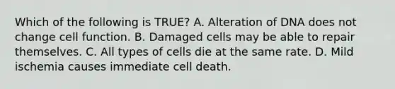 Which of the following is TRUE? A. Alteration of DNA does not change cell function. B. Damaged cells may be able to repair themselves. C. All types of cells die at the same rate. D. Mild ischemia causes immediate cell death.