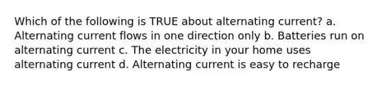 Which of the following is TRUE about alternating current? a. Alternating current flows in one direction only b. Batteries run on alternating current c. The electricity in your home uses alternating current d. Alternating current is easy to recharge