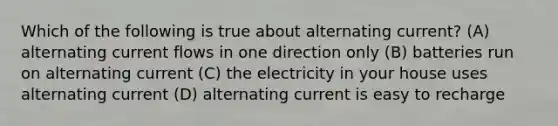 Which of the following is true about alternating current? (A) alternating current flows in one direction only (B) batteries run on alternating current (C) the electricity in your house uses alternating current (D) alternating current is easy to recharge