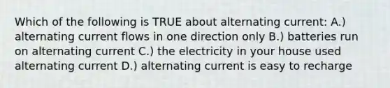 Which of the following is TRUE about alternating current: A.) alternating current flows in one direction only B.) batteries run on alternating current C.) the electricity in your house used alternating current D.) alternating current is easy to recharge