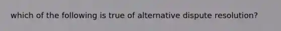 which of the following is true of alternative dispute resolution?