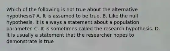 Which of the following is not true about the alternative​ hypothesis? A. It is assumed to be true. B. Like the null​ hypothesis, it is always a statement about a population parameter. C. It is sometimes called the research hypothesis. D. It is usually a statement that the researcher hopes to demonstrate is true