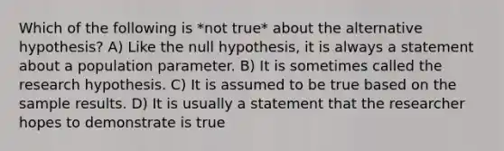 Which of the following is *not true* about the alternative hypothesis? A) Like the null hypothesis, it is always a statement about a population parameter. B) It is sometimes called the research hypothesis. C) It is assumed to be true based on the sample results. D) It is usually a statement that the researcher hopes to demonstrate is true