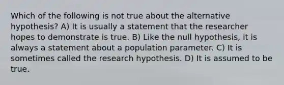 Which of the following is not true about the alternative hypothesis? A) It is usually a statement that the researcher hopes to demonstrate is true. B) Like the null hypothesis, it is always a statement about a population parameter. C) It is sometimes called the research hypothesis. D) It is assumed to be true.