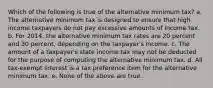 Which of the following is true of the alternative minimum tax? a. The alternative minimum tax is designed to ensure that high income taxpayers do not pay excessive amounts of income tax. b. For 2014, the alternative minimum tax rates are 20 percent and 30 percent, depending on the taxpayer's income. c. The amount of a taxpayer's state income tax may not be deducted for the purpose of computing the alternative minimum tax. d. All tax-exempt interest is a tax preference item for the alternative minimum tax. e. None of the above are true.