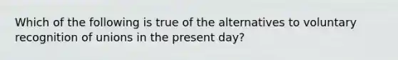 Which of the following is true of the alternatives to voluntary recognition of unions in the present day?