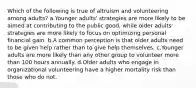 Which of the following is true of altruism and volunteering among adults? a.Younger adults' strategies are more likely to be aimed at contributing to the public good, while older adults' strategies are more likely to focus on optimizing personal financial gain. b.A common perception is that older adults need to be given help rather than to give help themselves. c.Younger adults are more likely than any other group to volunteer more than 100 hours annually. d.Older adults who engage in organizational volunteering have a higher mortality risk than those who do not.