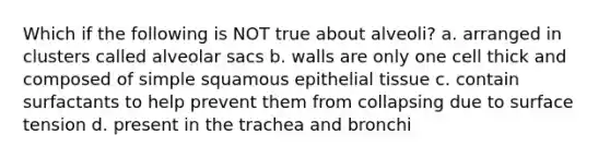 Which if the following is NOT true about alveoli? a. arranged in clusters called alveolar sacs b. walls are only one cell thick and composed of simple squamous epithelial tissue c. contain surfactants to help prevent them from collapsing due to surface tension d. present in the trachea and bronchi