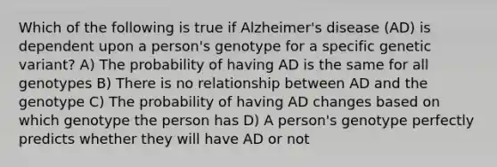 Which of the following is true if Alzheimer's disease (AD) is dependent upon a person's genotype for a specific genetic variant? A) The probability of having AD is the same for all genotypes B) There is no relationship between AD and the genotype C) The probability of having AD changes based on which genotype the person has D) A person's genotype perfectly predicts whether they will have AD or not